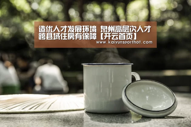 造优人才发展环境 泉州高层次人才跨县域住房有保障【开云首页】(图2) 开云竞技